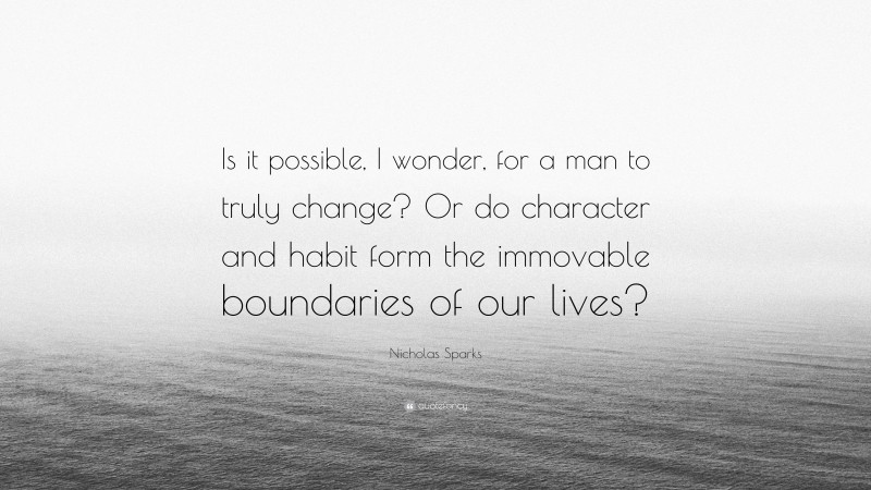 Nicholas Sparks Quote: “Is it possible, I wonder, for a man to truly change? Or do character and habit form the immovable boundaries of our lives?”