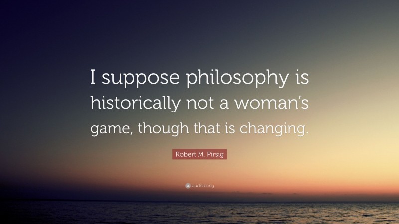Robert M. Pirsig Quote: “I suppose philosophy is historically not a woman’s game, though that is changing.”