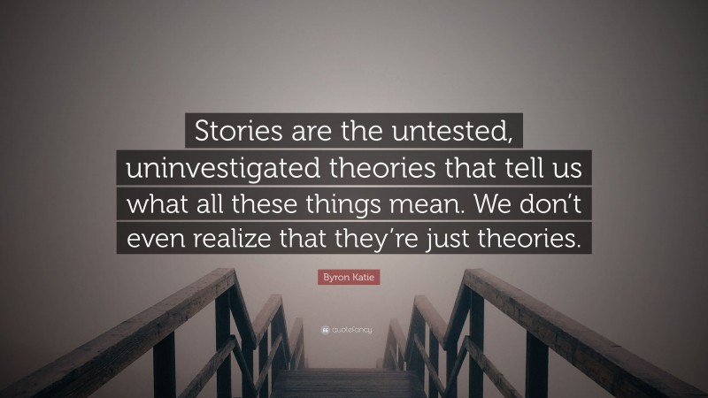 Byron Katie Quote: “Stories are the untested, uninvestigated theories that tell us what all these things mean. We don’t even realize that they’re just theories.”