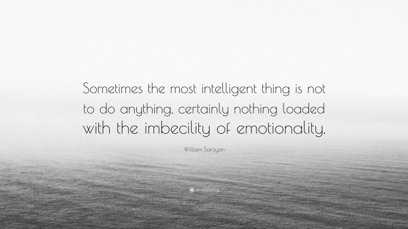 William Saroyan Quote: “Sometimes the most intelligent thing is not to do anything, certainly nothing loaded with the imbecility of emotionality.”