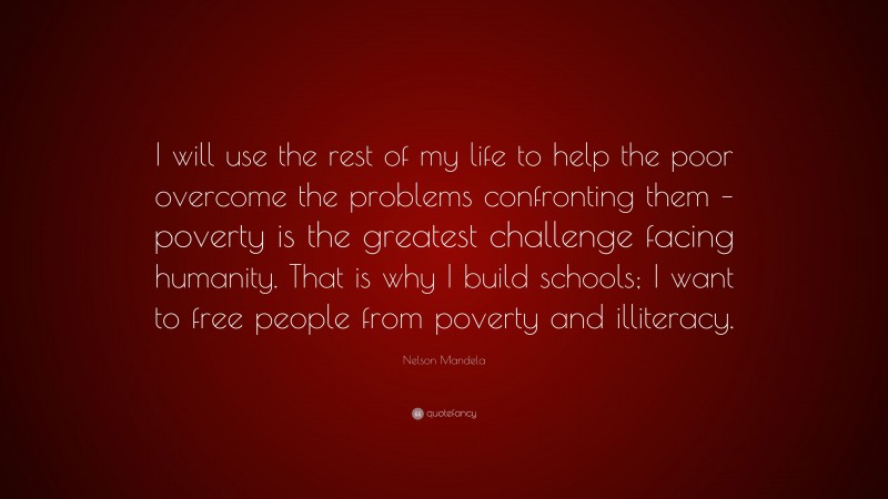 Nelson Mandela Quote: “I will use the rest of my life to help the poor overcome the problems confronting them – poverty is the greatest challenge facing humanity. That is why I build schools; I want to free people from poverty and illiteracy.”