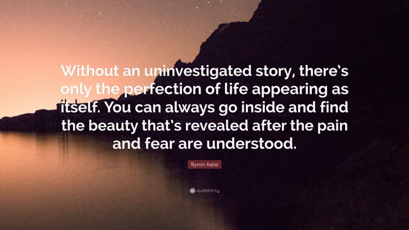 Byron Katie Quote: “Without an uninvestigated story, there’s only the perfection of life appearing as itself. You can always go inside and find the beauty that’s revealed after the pain and fear are understood.”