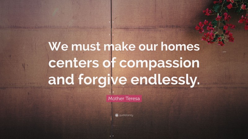Mother Teresa Quote: “We must make our homes centers of compassion and forgive endlessly.”