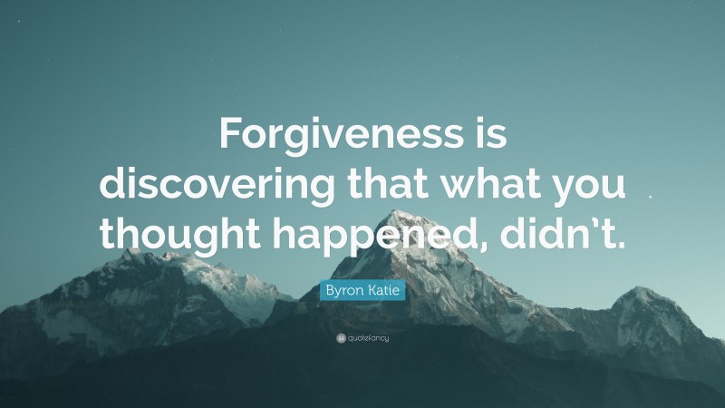 Byron Katie Quote: “Forgiveness is discovering that what you thought happened, didn’t.”