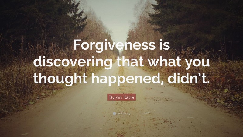 Byron Katie Quote: “Forgiveness is discovering that what you thought happened, didn’t.”