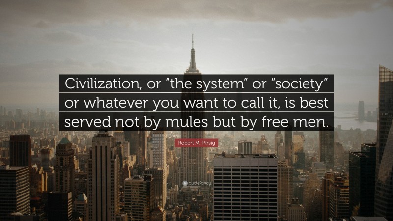Robert M. Pirsig Quote: “Civilization, or “the system” or “society” or whatever you want to call it, is best served not by mules but by free men.”