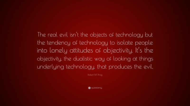 Robert M. Pirsig Quote: “The real evil isn’t the objects of technology but the tendency of technology to isolate people into lonely attitudes of objectivity. It’s the objectivity, the dualistic way of looking at things underlying technology, that produces the evil.”