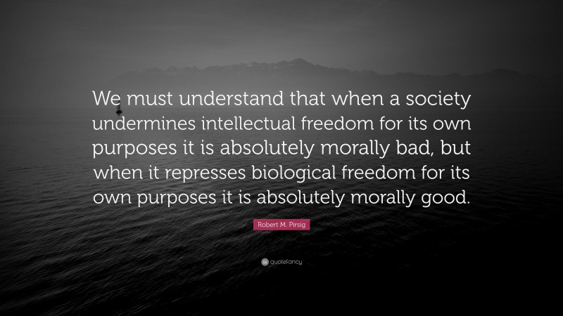 Robert M. Pirsig Quote: “We must understand that when a society undermines intellectual freedom for its own purposes it is absolutely morally bad, but when it represses biological freedom for its own purposes it is absolutely morally good.”
