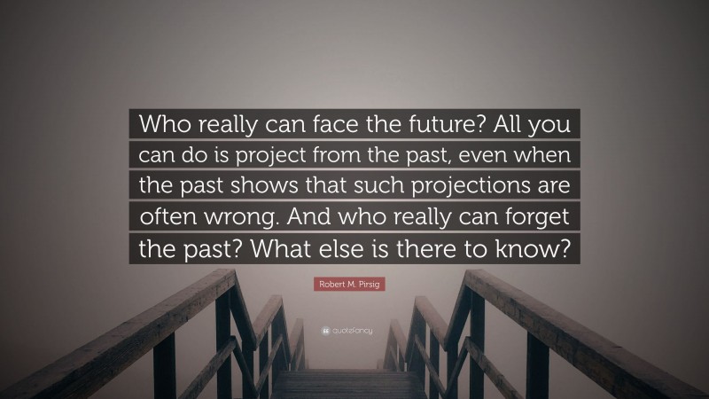 Robert M. Pirsig Quote: “Who really can face the future? All you can do is project from the past, even when the past shows that such projections are often wrong. And who really can forget the past? What else is there to know?”