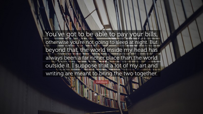 Alan Moore Quote: “You’ve got to be able to pay your bills, otherwise you’re not going to sleep at night. But beyond that, the world inside my head has always been a far richer place than the world outside it. I suppose that a lot of my art and writing are meant to bring the two together.”