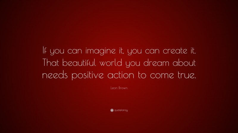 Leon Brown Quote: “If you can imagine it, you can create it. That beautiful world you dream about needs positive action to come true.”