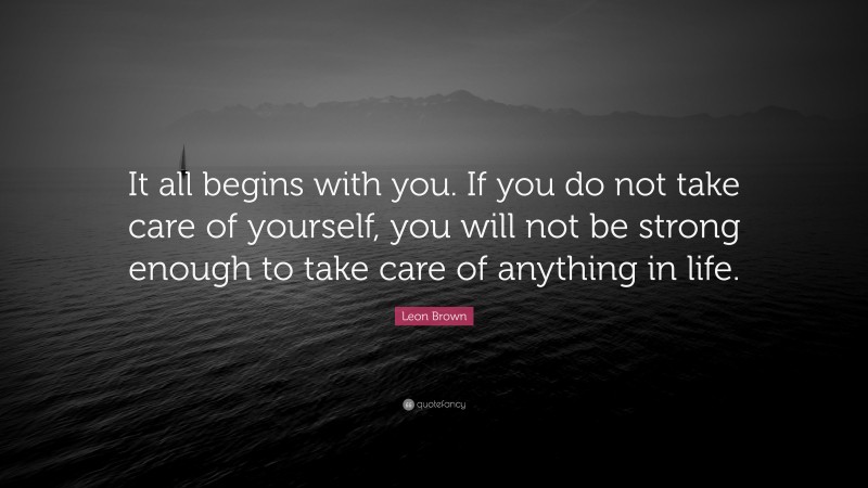 Leon Brown Quote: “It all begins with you. If you do not take care of yourself, you will not be strong enough to take care of anything in life.”