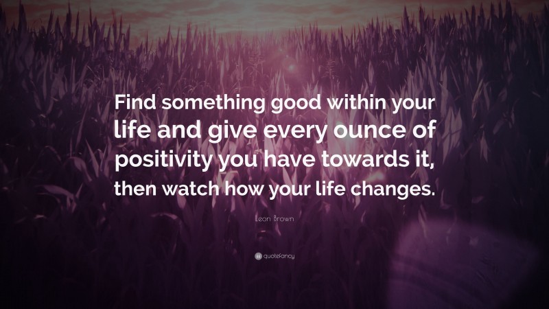 Leon Brown Quote: “Find something good within your life and give every ounce of positivity you have towards it, then watch how your life changes.”