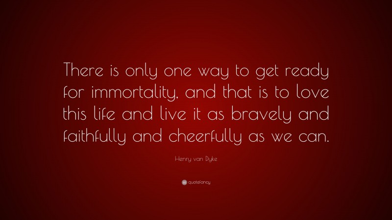 Henry van Dyke Quote: “There is only one way to get ready for immortality, and that is to love this life and live it as bravely and faithfully and cheerfully as we can.”
