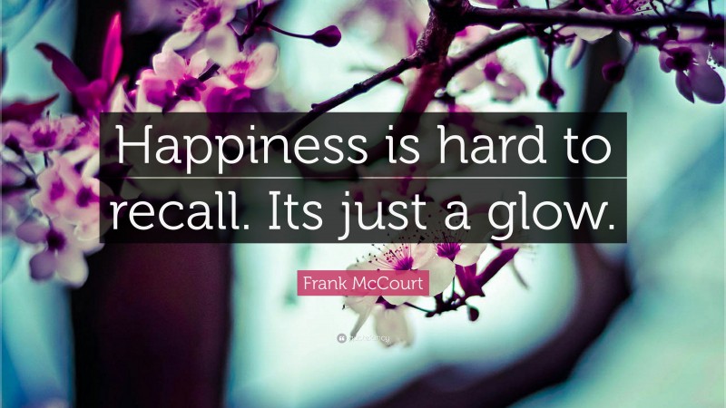 Frank McCourt Quote: “Happiness is hard to recall. Its just a glow.”