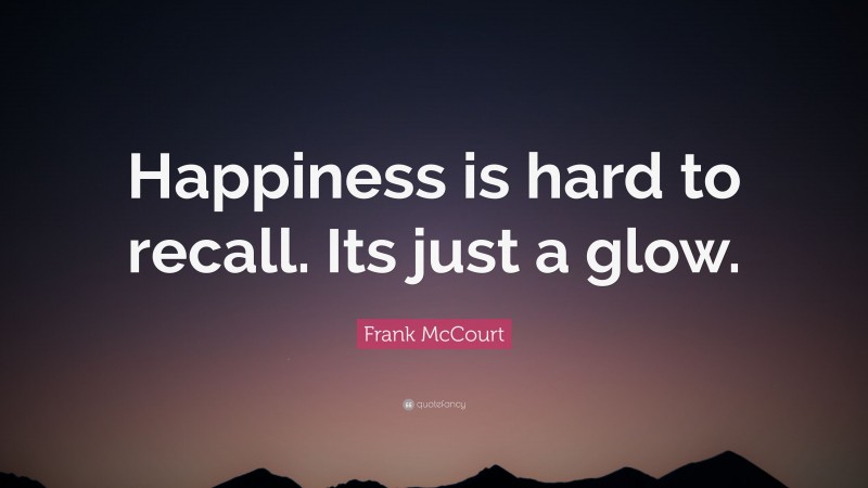 Frank McCourt Quote: “Happiness is hard to recall. Its just a glow.”