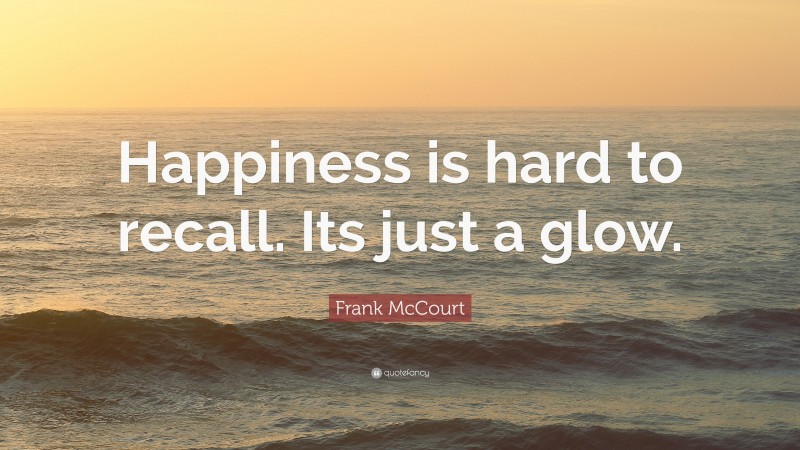 Frank McCourt Quote: “Happiness is hard to recall. Its just a glow.”