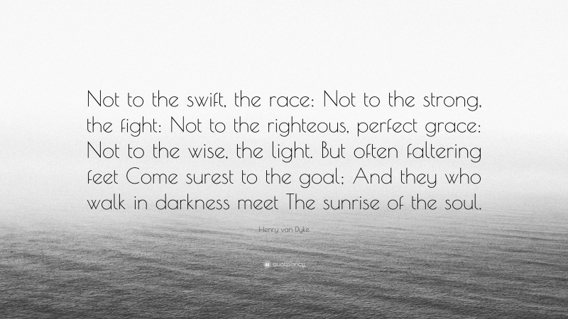 Henry van Dyke Quote: “Not to the swift, the race: Not to the strong, the fight: Not to the righteous, perfect grace: Not to the wise, the light. But often faltering feet Come surest to the goal; And they who walk in darkness meet The sunrise of the soul.”