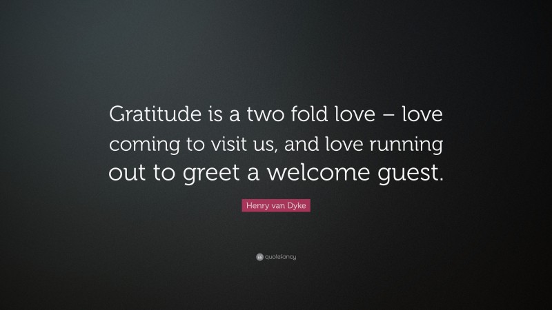 Henry van Dyke Quote: “Gratitude is a two fold love – love coming to visit us, and love running out to greet a welcome guest.”