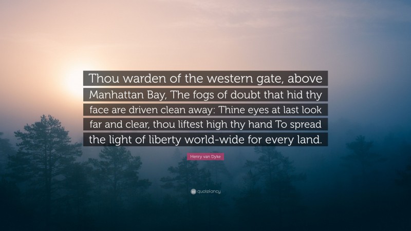 Henry van Dyke Quote: “Thou warden of the western gate, above Manhattan Bay, The fogs of doubt that hid thy face are driven clean away: Thine eyes at last look far and clear, thou liftest high thy hand To spread the light of liberty world-wide for every land.”