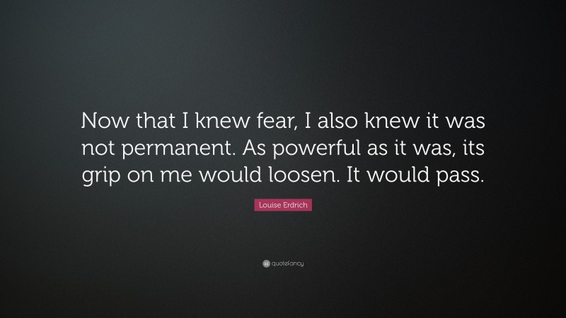 Louise Erdrich Quote: “Now that I knew fear, I also knew it was not permanent. As powerful as it was, its grip on me would loosen. It would pass.”