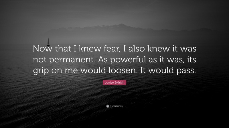 Louise Erdrich Quote: “Now that I knew fear, I also knew it was not permanent. As powerful as it was, its grip on me would loosen. It would pass.”