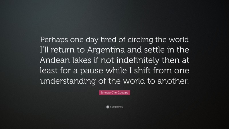 Ernesto Che Guevara Quote: “Perhaps one day tired of circling the world I’ll return to Argentina and settle in the Andean lakes if not indefinitely then at least for a pause while I shift from one understanding of the world to another.”