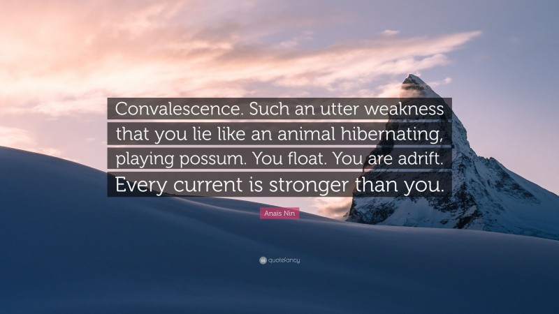 Anaïs Nin Quote: “Convalescence. Such an utter weakness that you lie like an animal hibernating, playing possum. You float. You are adrift. Every current is stronger than you.”