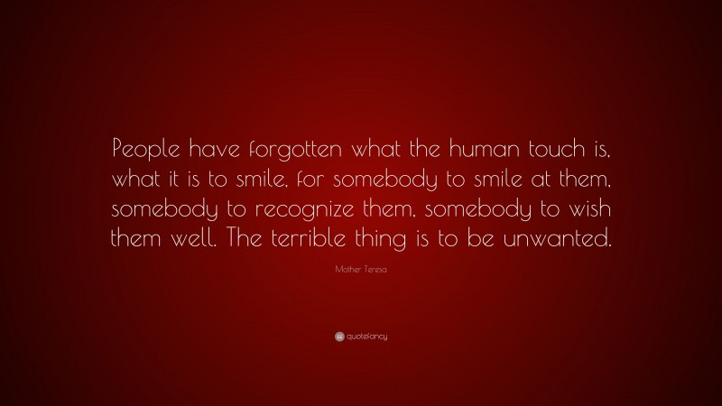 Mother Teresa Quote: “People have forgotten what the human touch is, what it is to smile, for somebody to smile at them, somebody to recognize them, somebody to wish them well. The terrible thing is to be unwanted.”