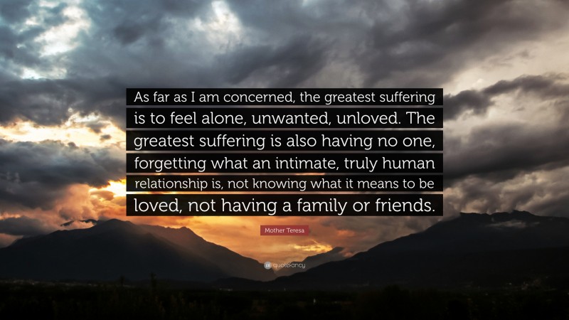 Mother Teresa Quote: “As far as I am concerned, the greatest suffering is to feel alone, unwanted, unloved. The greatest suffering is also having no one, forgetting what an intimate, truly human relationship is, not knowing what it means to be loved, not having a family or friends.”