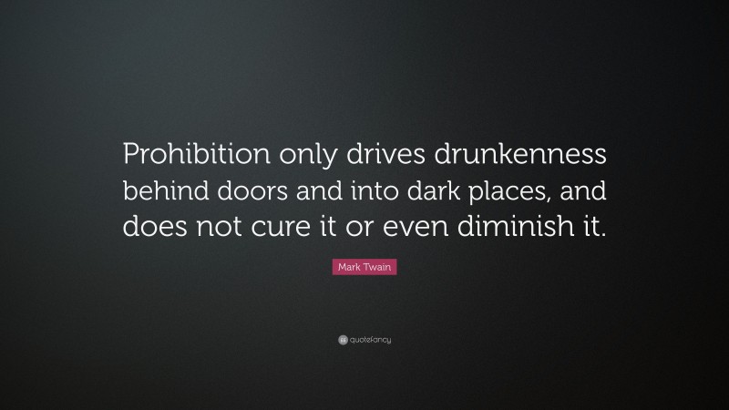 Mark Twain Quote: “Prohibition only drives drunkenness behind doors and into dark places, and does not cure it or even diminish it.”