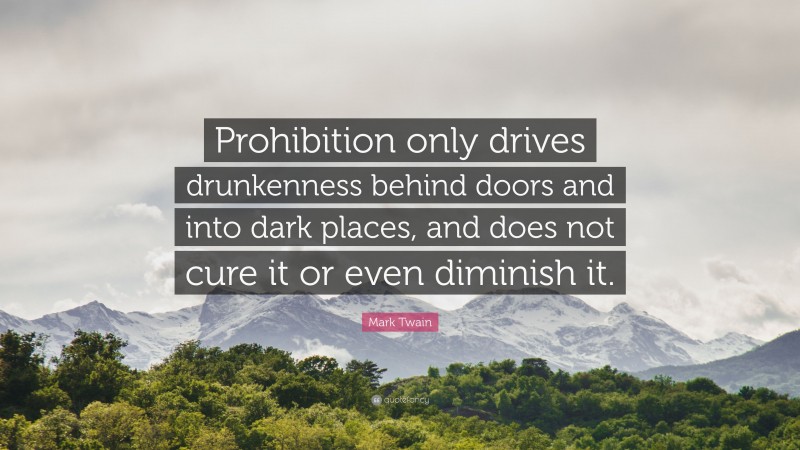Mark Twain Quote: “Prohibition only drives drunkenness behind doors and into dark places, and does not cure it or even diminish it.”