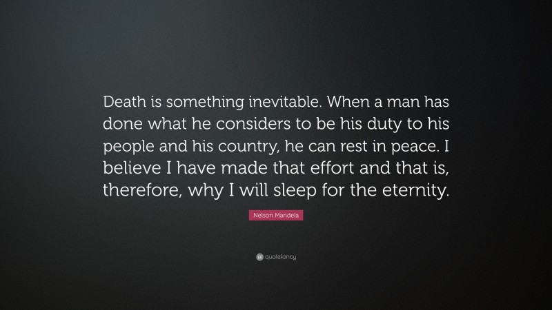 Nelson Mandela Quote: “Death is something inevitable. When a man has done what he considers to be his duty to his people and his country, he can rest in peace. I believe I have made that effort and that is, therefore, why I will sleep for the eternity.”