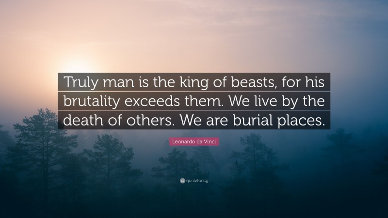 Leonardo da Vinci Quote: “Truly man is the king of beasts, for his brutality exceeds them. We live by the death of others. We are burial places.”