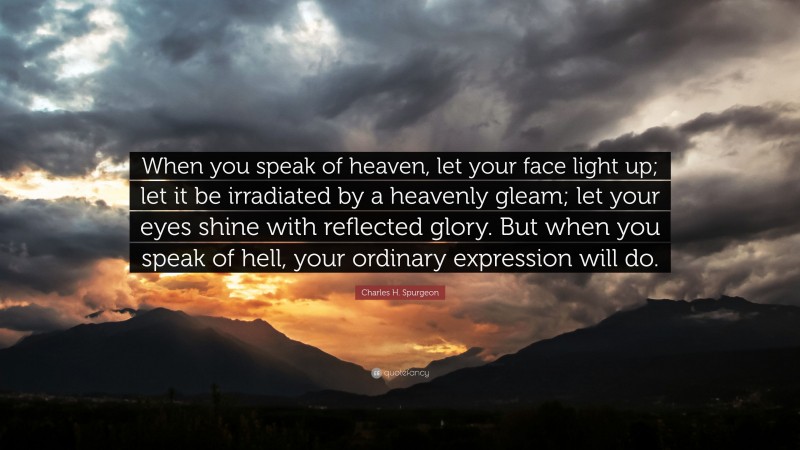 Charles H. Spurgeon Quote: “When you speak of heaven, let your face light up; let it be irradiated by a heavenly gleam; let your eyes shine with reflected glory. But when you speak of hell, your ordinary expression will do.”