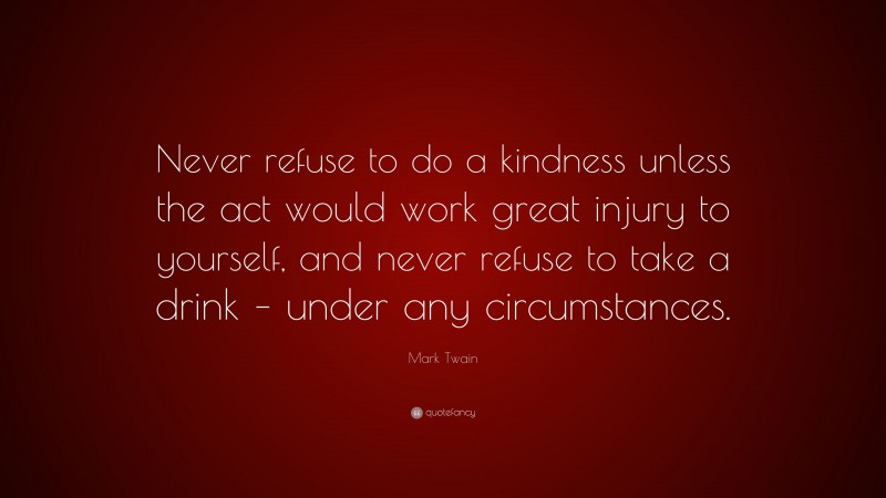 Mark Twain Quote: “Never refuse to do a kindness unless the act would work great injury to yourself, and never refuse to take a drink – under any circumstances.”