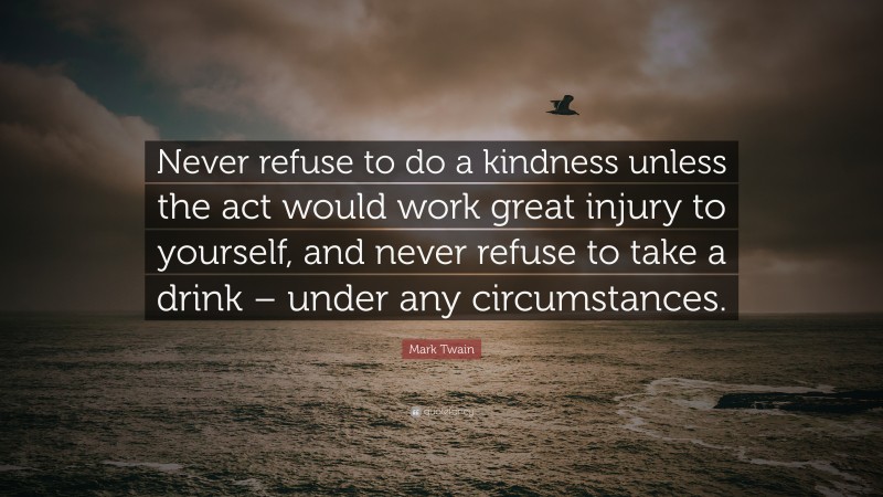 Mark Twain Quote: “Never refuse to do a kindness unless the act would work great injury to yourself, and never refuse to take a drink – under any circumstances.”