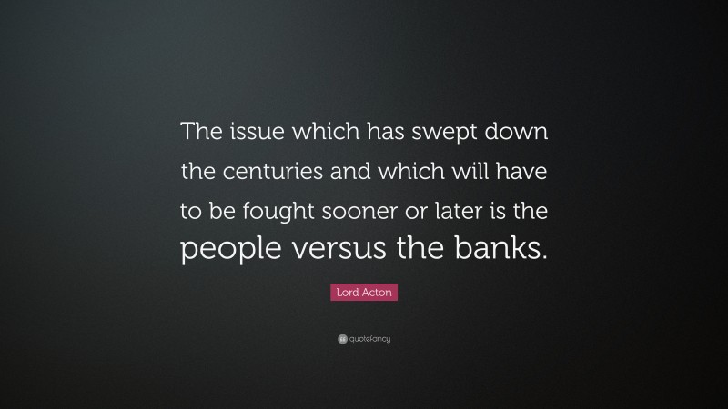 Lord Acton Quote: “The issue which has swept down the centuries and which will have to be fought sooner or later is the people versus the banks.”