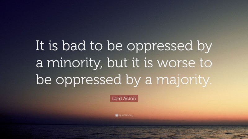 Lord Acton Quote: “It is bad to be oppressed by a minority, but it is worse to be oppressed by a majority.”