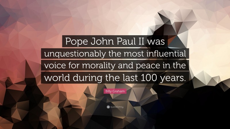 Billy Graham Quote: “Pope John Paul II was unquestionably the most influential voice for morality and peace in the world during the last 100 years.”