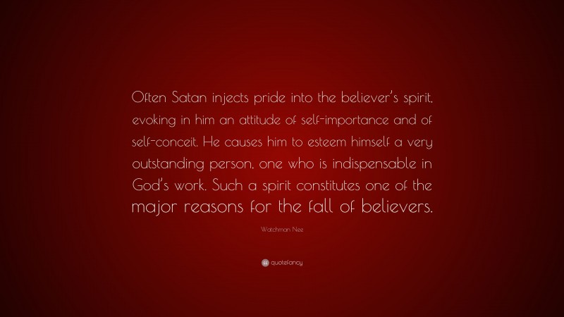 Watchman Nee Quote: “Often Satan injects pride into the believer’s spirit, evoking in him an attitude of self-importance and of self-conceit. He causes him to esteem himself a very outstanding person, one who is indispensable in God’s work. Such a spirit constitutes one of the major reasons for the fall of believers.”
