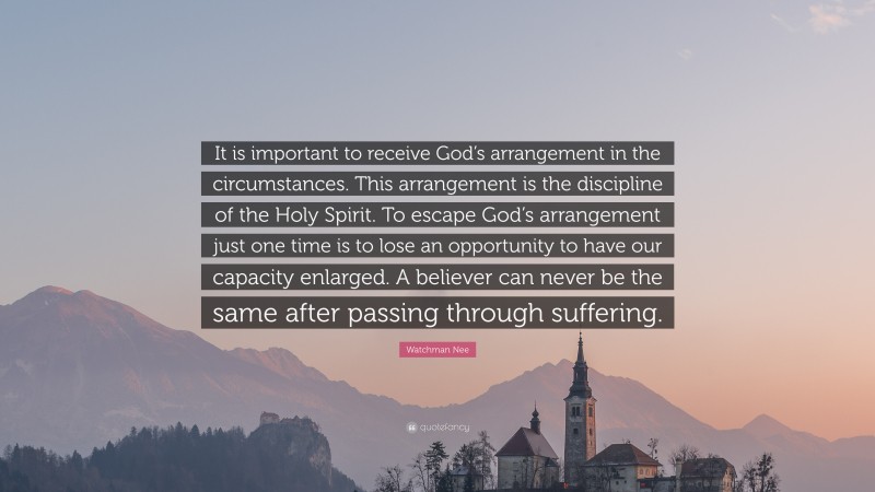 Watchman Nee Quote: “It is important to receive God’s arrangement in the circumstances. This arrangement is the discipline of the Holy Spirit. To escape God’s arrangement just one time is to lose an opportunity to have our capacity enlarged. A believer can never be the same after passing through suffering.”