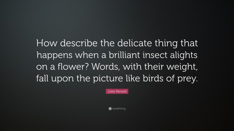 Jules Renard Quote: “How describe the delicate thing that happens when a brilliant insect alights on a flower? Words, with their weight, fall upon the picture like birds of prey.”