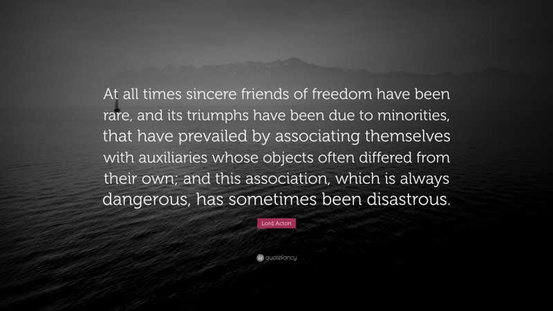 Lord Acton Quote: “At all times sincere friends of freedom have been rare, and its triumphs have been due to minorities, that have prevailed by associating themselves with auxiliaries whose objects often differed from their own; and this association, which is always dangerous, has sometimes been disastrous.”