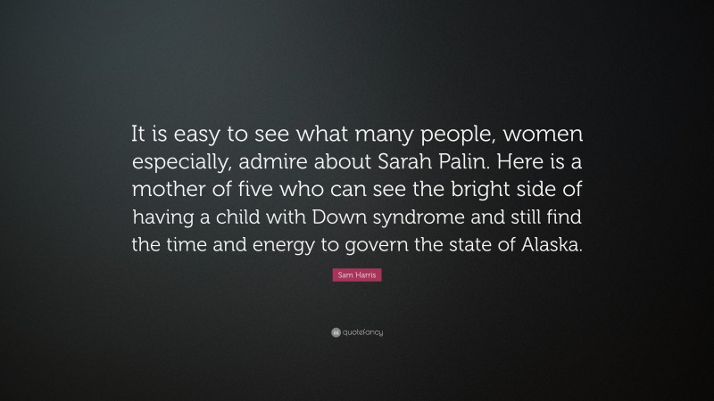 Sam Harris Quote: “It is easy to see what many people, women especially, admire about Sarah Palin. Here is a mother of five who can see the bright side of having a child with Down syndrome and still find the time and energy to govern the state of Alaska.”