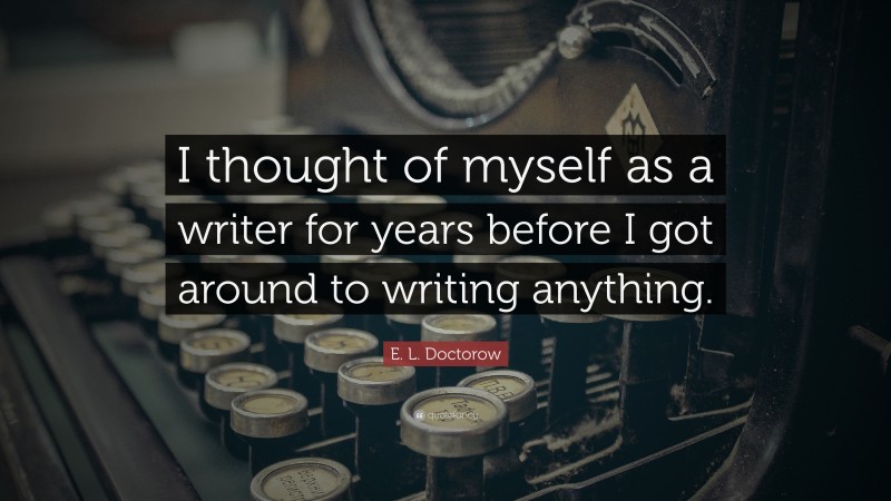 E. L. Doctorow Quote: “I thought of myself as a writer for years before I got around to writing anything.”