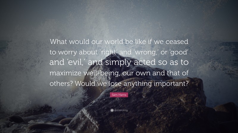 Sam Harris Quote: “What would our world be like if we ceased to worry about ‘right’ and ‘wrong,’ or ‘good’ and ‘evil,’ and simply acted so as to maximize well-being, our own and that of others? Would we lose anything important?”