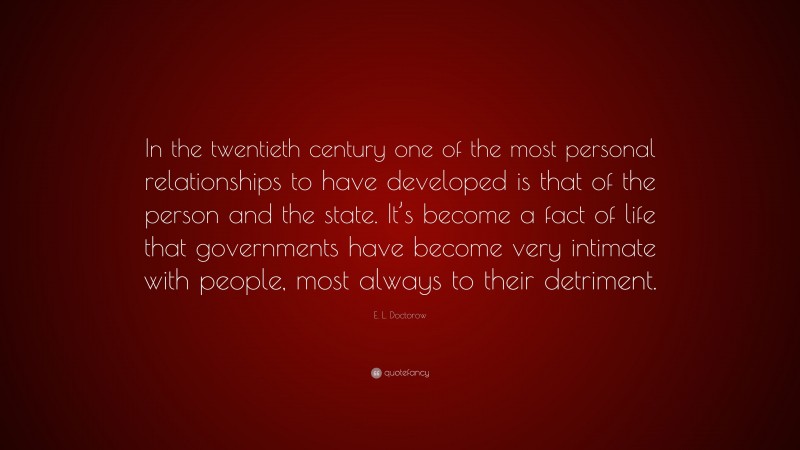 E. L. Doctorow Quote: “In the twentieth century one of the most personal relationships to have developed is that of the person and the state. It’s become a fact of life that governments have become very intimate with people, most always to their detriment.”