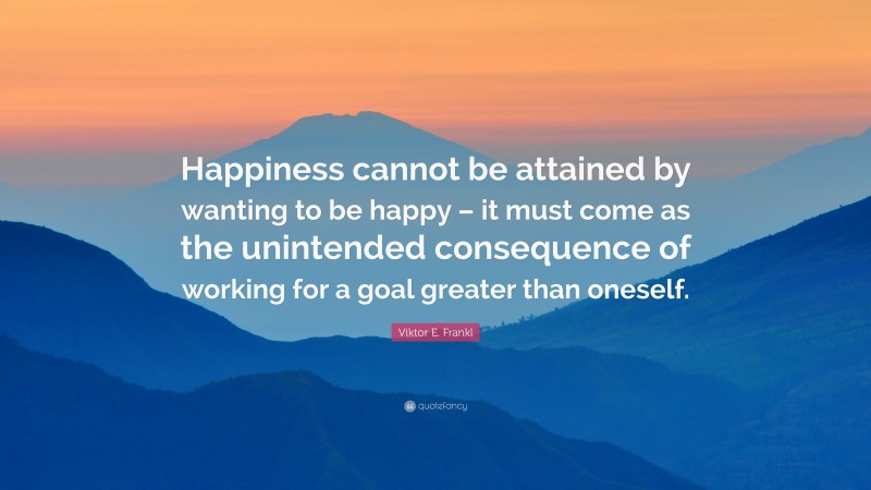 Viktor E. Frankl Quote: “Happiness cannot be attained by wanting to be happy – it must come as the unintended consequence of working for a goal greater than oneself.”