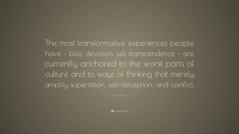 Sam Harris Quote: “The most transformative experiences people have – bliss, devotion, self transcendence – are currently anchored to the worst parts of culture and to ways of thinking that merely amplify superstition, self-deception, and conflict.”
